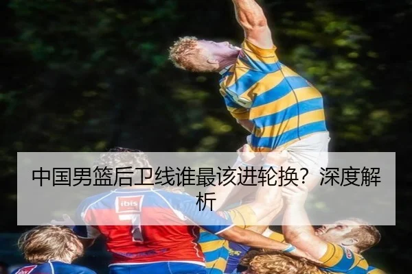 中国男篮后卫线谁最该进轮换？深度解析
